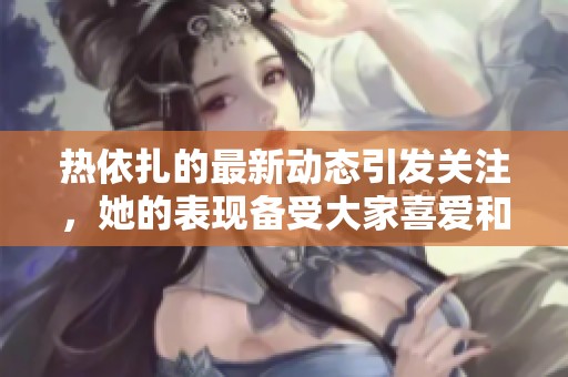 热依扎的最新动态引发关注，她的表现备受大家喜爱和瞩目。