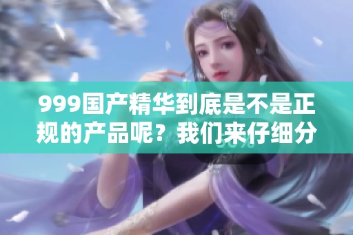 999国产精华到底是不是正规的产品呢？我们来仔细分析一下这个问题。