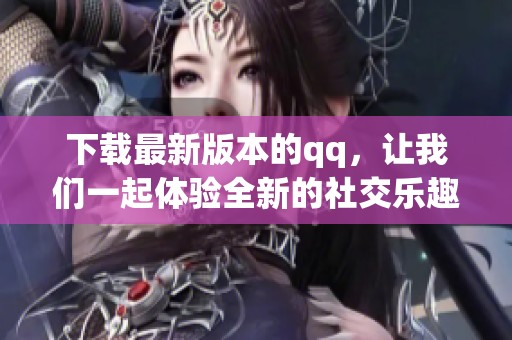 下载最新版本的qq，让我们一起体验全新的社交乐趣