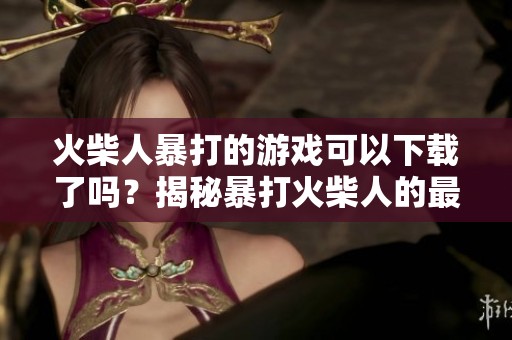 火柴人暴打的游戏可以下载了吗？揭秘暴打火柴人的最新玩法和特色！