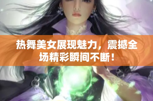 热舞美女展现魅力，震撼全场精彩瞬间不断！