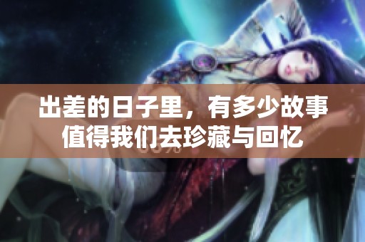 出差的日子里，有多少故事值得我们去珍藏与回忆