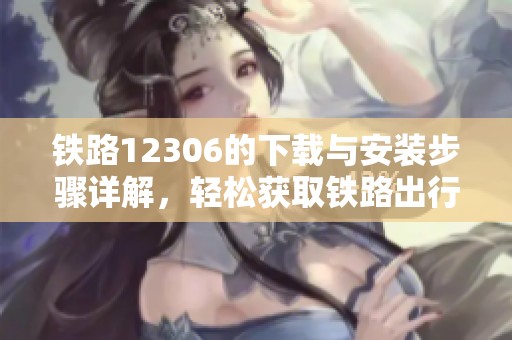 铁路12306的下载与安装步骤详解，轻松获取铁路出行便捷服务