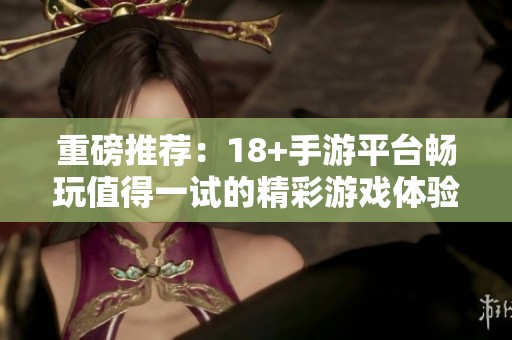重磅推荐：18+手游平台畅玩值得一试的精彩游戏体验