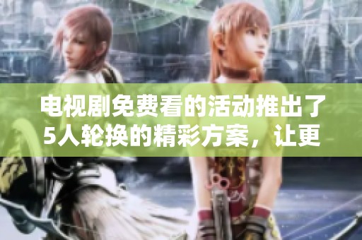 电视剧免费看的活动推出了5人轮换的精彩方案，让更多观众享受欢乐时光