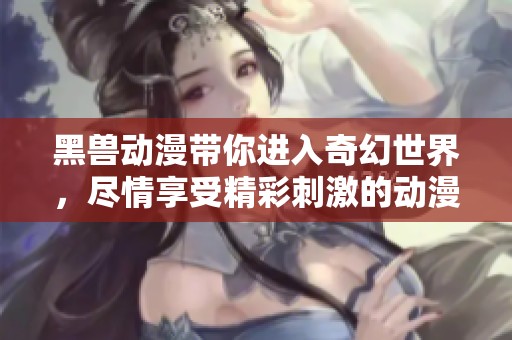 黑兽动漫带你进入奇幻世界，尽情享受精彩刺激的动漫魅力