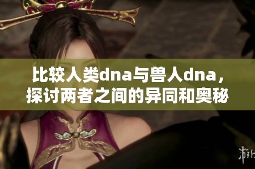 比较人类dna与兽人dna，探讨两者之间的异同和奥秘