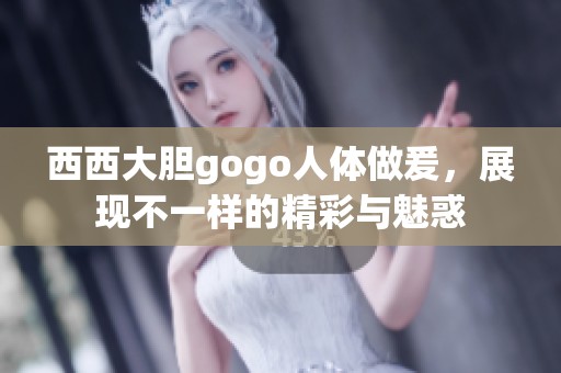 西西大胆gogo人体做爰，展现不一样的精彩与魅惑