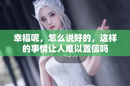 幸福呢，怎么说好的，这样的事情让人难以置信吗