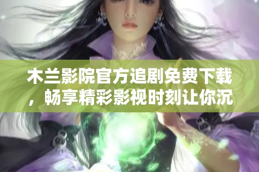 木兰影院官方追剧免费下载，畅享精彩影视时刻让你沉醉其中