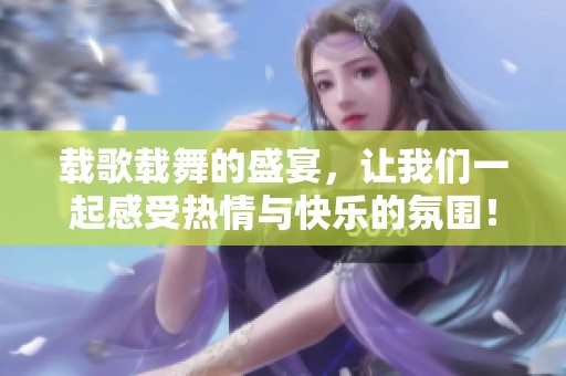 载歌载舞的盛宴，让我们一起感受热情与快乐的氛围！