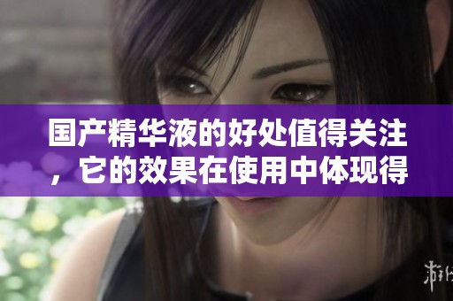 国产精华液的好处值得关注，它的效果在使用中体现得淋漓尽致