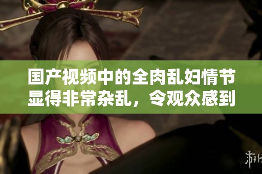 国产视频中的全肉乱妇情节显得非常杂乱，令观众感到震撼和惊讶。
