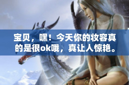 宝贝，嘿！今天你的妆容真的是很ok哦，真让人惊艳。