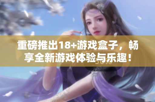 重磅推出18+游戏盒子，畅享全新游戏体验与乐趣！