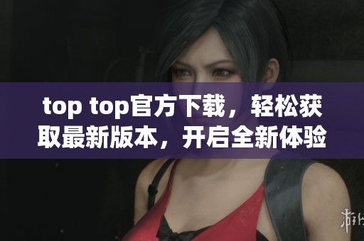 top top官方下载，轻松获取最新版本，开启全新体验之旅