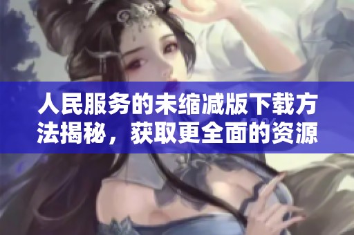 人民服务的未缩减版下载方法揭秘，获取更全面的资源和帮助