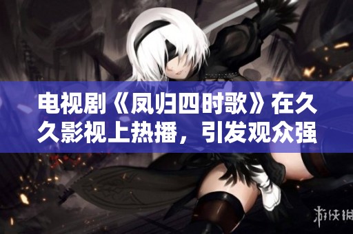 电视剧《凤归四时歌》在**影视上热播，引发观众强烈关注与讨论