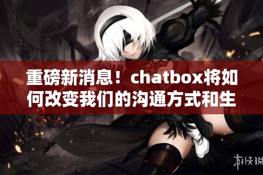 重磅新消息！chatbox将如何改变我们的沟通方式和生活方式呢