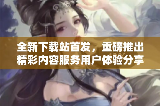 全新下载站首发，重磅推出精彩内容服务用户体验分享