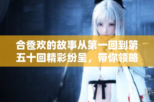 合卺欢的故事从第一回到第五十回精彩纷呈，带你领略其中的情感与人生。