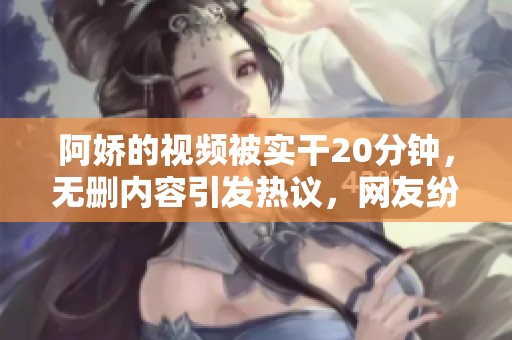 阿娇的视频被实干20分钟，无删内容引发热议，网友纷纷讨论。
