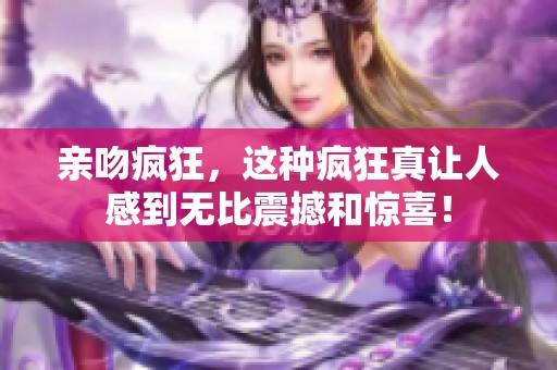 亲吻疯狂，这种疯狂真让人感到无比震撼和惊喜！