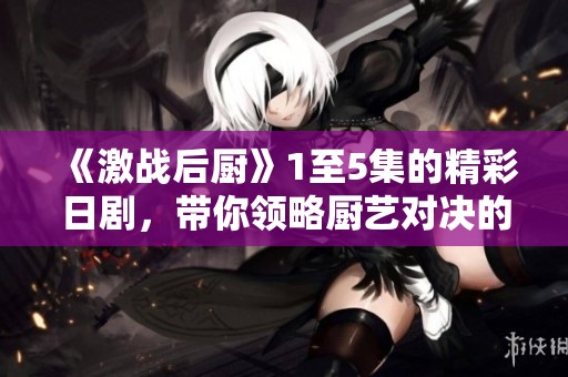 《激战后厨》1至5集的精彩日剧，带你领略厨艺对决的魅力与热情