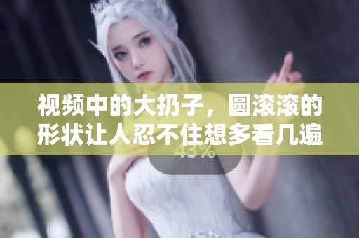 视频中的大扔子，圆滚滚的形状让人忍不住想多看几遍