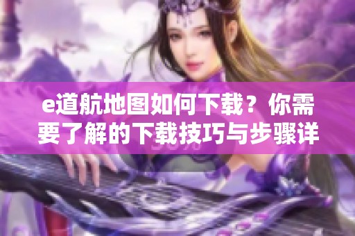 e道航地图如何下载？你需要了解的下载技巧与步骤详解在这里。
