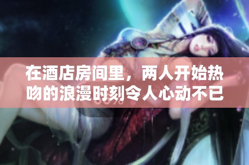 在酒店房间里，两人开始热吻的浪漫时刻令人心动不已
