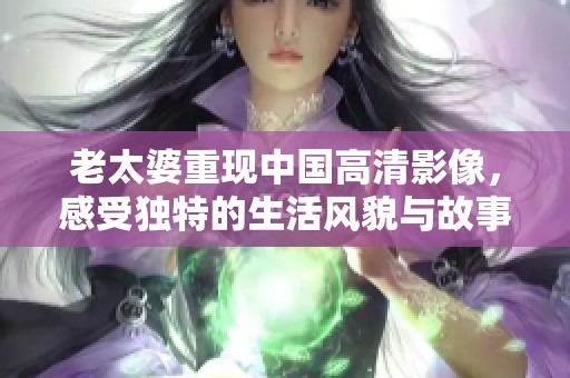 老太婆重现中国高清影像，感受独特的生活风貌与故事魅力