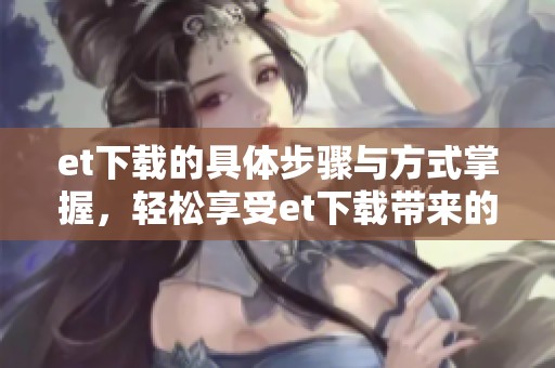 et下载的具体步骤与方式掌握，轻松享受et下载带来的便利与乐趣