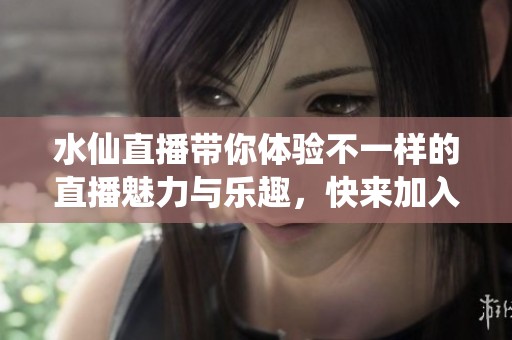 水仙直播带你体验不一样的直播魅力与乐趣，快来加入我们一起分享！