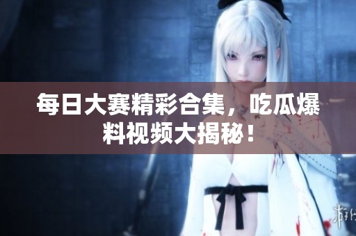 每日大赛精彩合集，吃瓜爆料视频大揭秘！