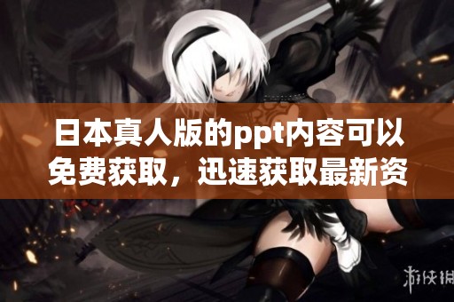 日本真人版的ppt内容可以免费获取，迅速获取最新资源的方法。