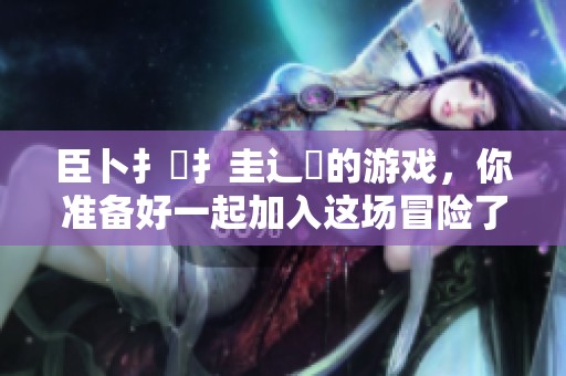 臣卜扌喿扌圭辶畐的游戏，你准备好一起加入这场冒险了吗？