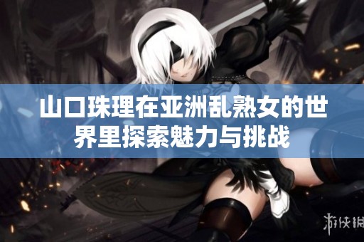 山口珠理在亚洲乱熟女的世界里探索魅力与挑战