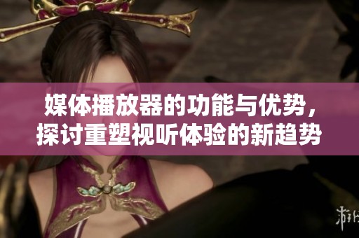 媒体播放器的功能与优势，探讨重塑视听体验的新趋势