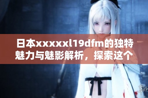 日本xxxxxl19dfm的独特魅力与魅影解析，探索这个神秘的领域
