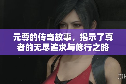 元尊的传奇故事，揭示了尊者的无尽追求与修行之路