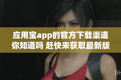 应用宝app的官方下载渠道你知道吗 赶快来获取最新版本吧