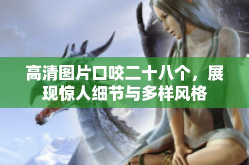 高清图片口咬二十八个，展现惊人细节与多样风格
