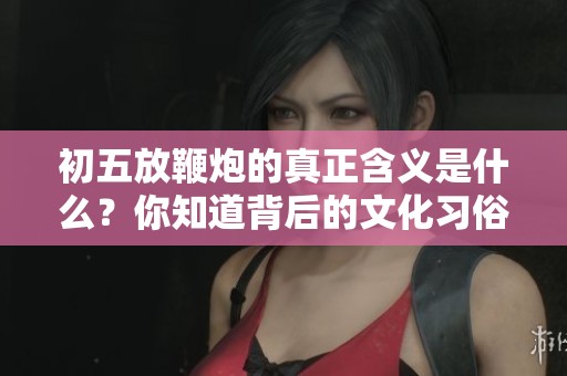初五放鞭炮的真正含义是什么？你知道背后的文化习俗吗