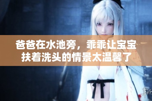 爸爸在水池旁，乖乖让宝宝扶着洗头的情景太温馨了