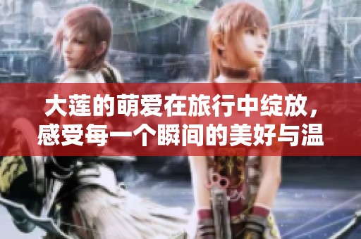 大莲的萌爱在旅行中绽放，感受每一个瞬间的美好与温馨