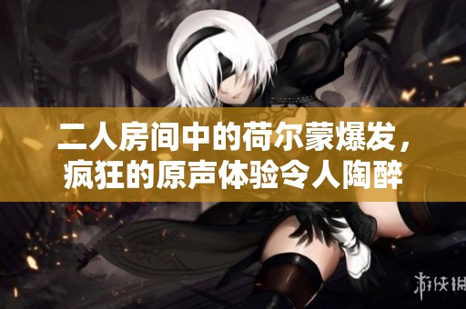 二人房间中的荷尔蒙爆发，疯狂的原声体验令人陶醉