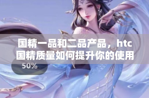 国精一品和二品产品，htc国精质量如何提升你的使用体验