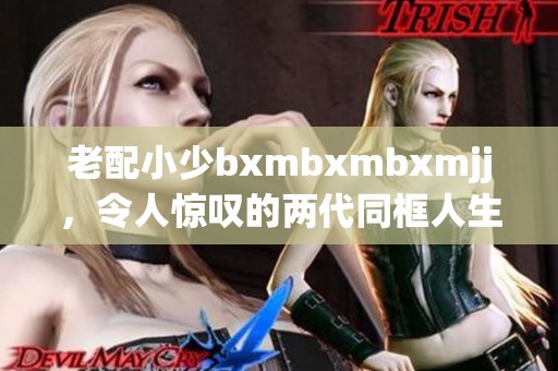 老配小少bxmbxmbxmjj，令人惊叹的两代同框人生故事