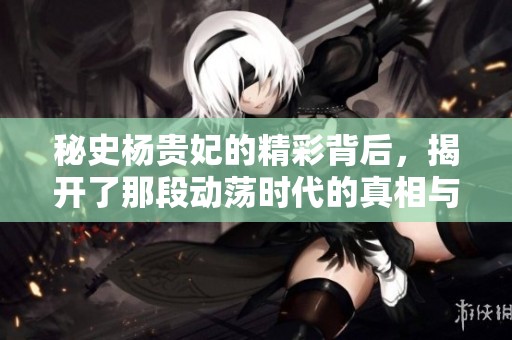 秘史杨贵妃的精彩背后，揭开了那段动荡时代的真相与传奇